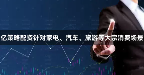 亿策略配资针对家电、汽车、旅游等大宗消费场景