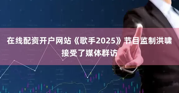 在线配资开户网站《歌手2025》节目监制洪啸接受了媒体群访