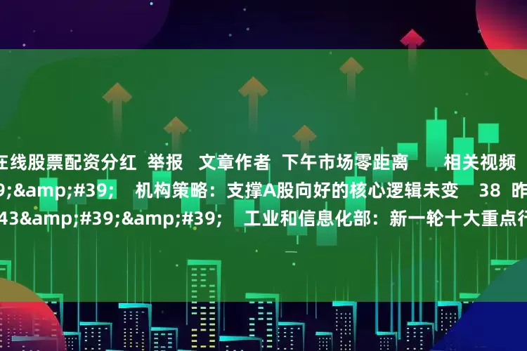 在线股票配资分红  举报   文章作者  下午市场零距离       相关视频  00&#39;56&#39;&#39;    机构策略：支撑A股向好的核心逻辑未变    38  昨天 12:15     01&#39;43&#39;&#39;    工业和信息化部：新一轮十大重点行业稳增长行动将实施    9 30  07-29 10:13