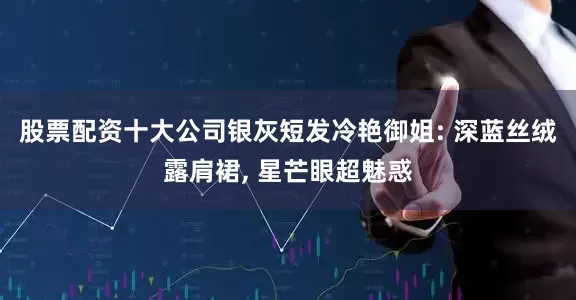 股票配资十大公司银灰短发冷艳御姐: 深蓝丝绒露肩裙, 星芒眼超魅惑
