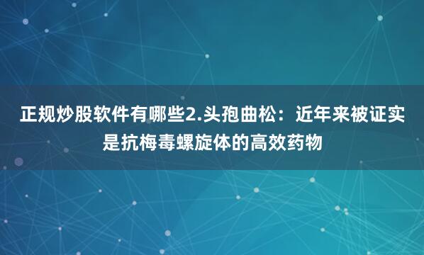 正规炒股软件有哪些2.头孢曲松：近年来被证实是抗梅毒螺旋体的高效药物