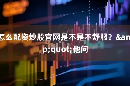 怎么配资炒股官网是不是不舒服？&quot;他问