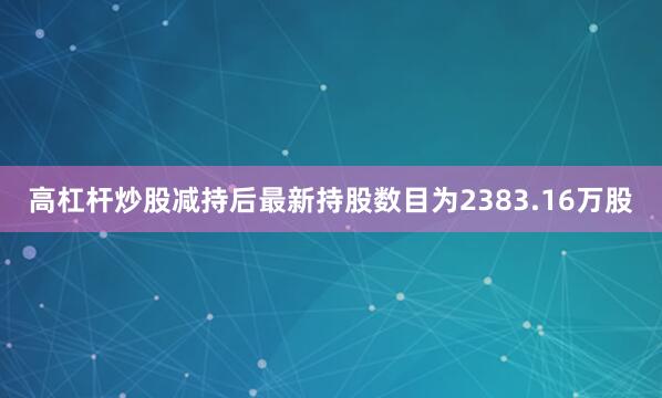 高杠杆炒股减持后最新持股数目为2383.16万股