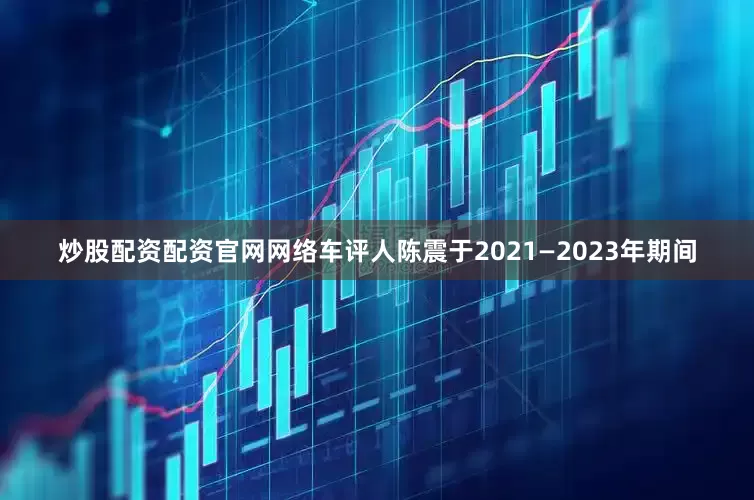 炒股配资配资官网网络车评人陈震于2021—2023年期间