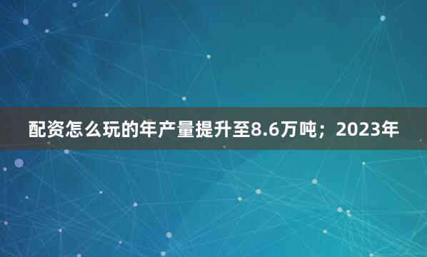 配资怎么玩的年产量提升至8.6万吨；2023年