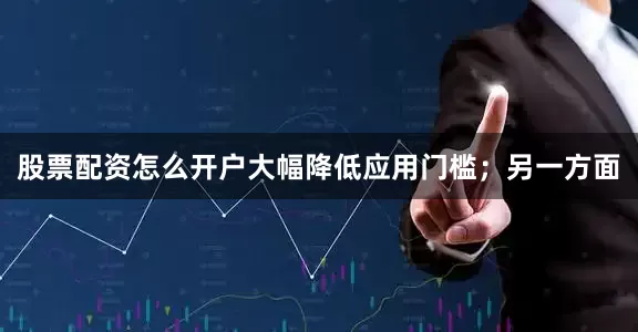 股票配资怎么开户大幅降低应用门槛；另一方面