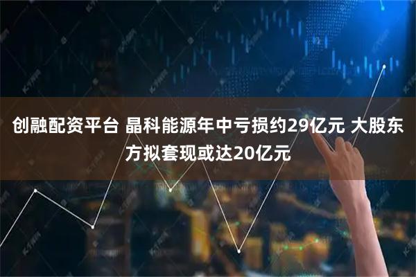 创融配资平台 晶科能源年中亏损约29亿元 大股东方拟套现或达20亿元