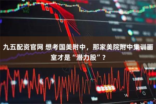 九五配资官网 想考国美附中,那家美院附中集训画室才是“潜力股”?