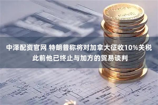 中泽配资官网 特朗普称将对加拿大征收10%关税 此前他已终止与加方的贸易谈判