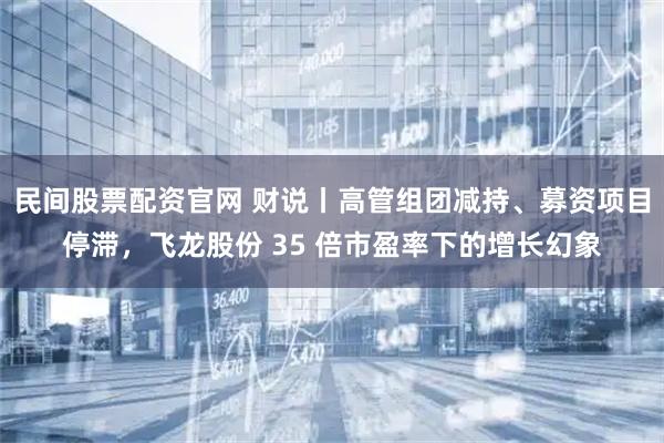 民间股票配资官网 财说丨高管组团减持、募资项目停滞，飞龙股份 35 倍市盈率下的增长幻象