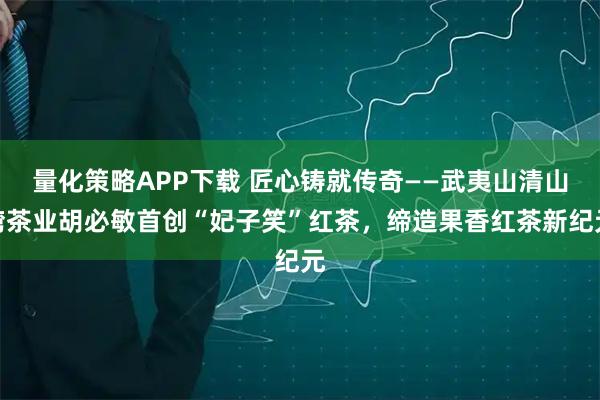 量化策略APP下载 匠心铸就传奇——武夷山清山湾茶业胡必敏首创“妃子笑”红茶，缔造果香红茶新纪元
