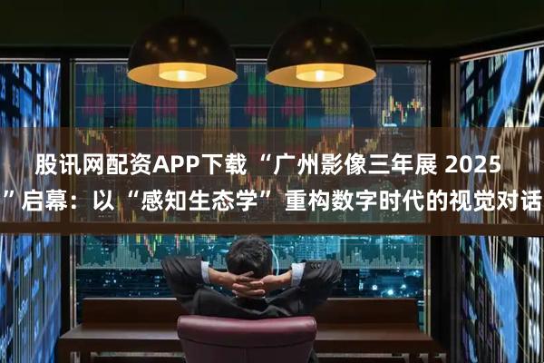 股讯网配资APP下载 “广州影像三年展 2025 ”启幕：以 “感知生态学” 重构数字时代的视觉对话