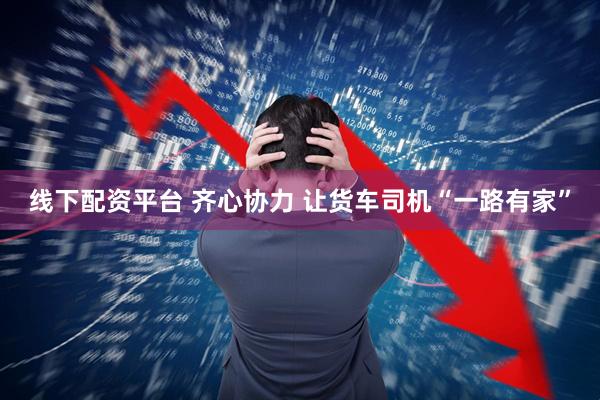 线下配资平台 齐心协力 让货车司机“一路有家”