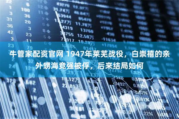 牛管家配资官网 1947年莱芜战役，白崇禧的亲外甥海竞强被俘，后来结局如何