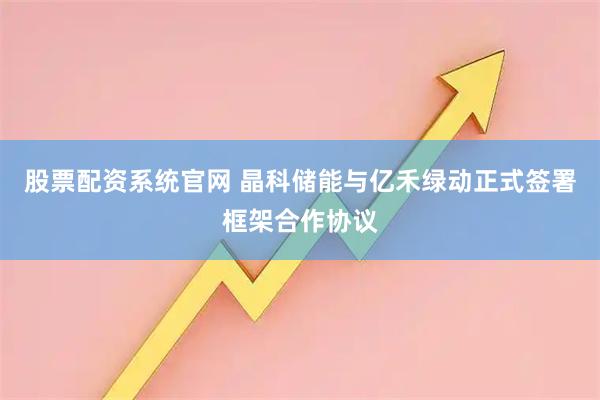 股票配资系统官网 晶科储能与亿禾绿动正式签署框架合作协议