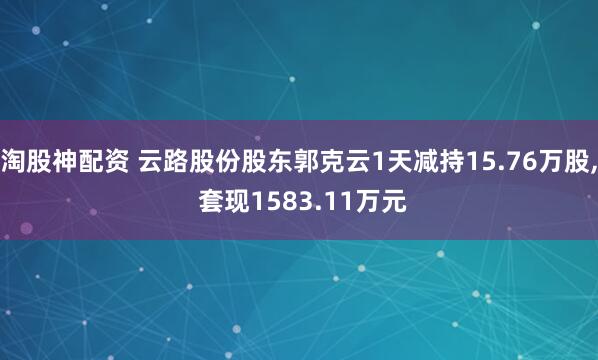 淘股神配资 云路股份股东郭克云1天减持15.76万股, 套现1583.11万元