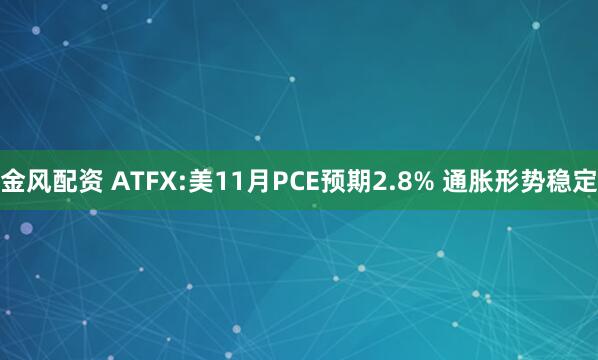 金风配资 ATFX:美11月PCE预期2.8% 通胀形势稳定