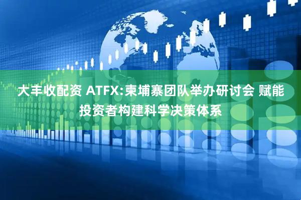 大丰收配资 ATFX:柬埔寨团队举办研讨会 赋能投资者构建科学决策体系
