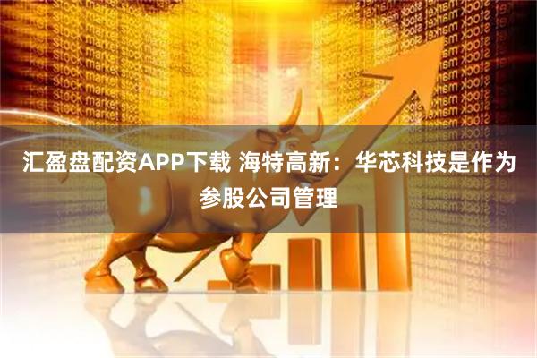 汇盈盘配资APP下载 海特高新：华芯科技是作为参股公司管理