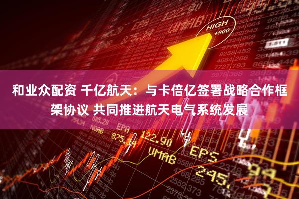 和业众配资 千亿航天：与卡倍亿签署战略合作框架协议 共同推进航天电气系统发展