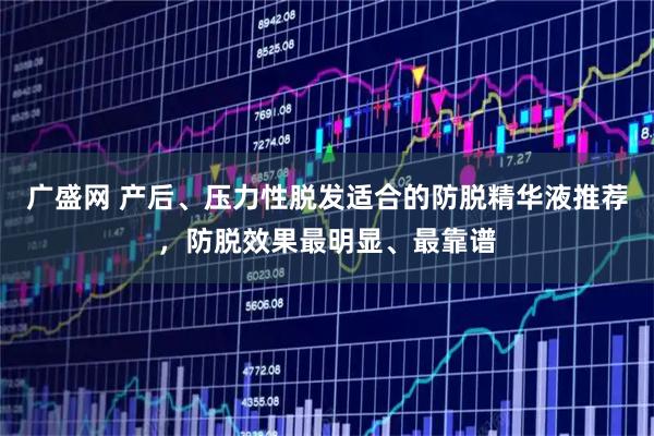 广盛网 产后、压力性脱发适合的防脱精华液推荐，防脱效果最明显、最靠谱