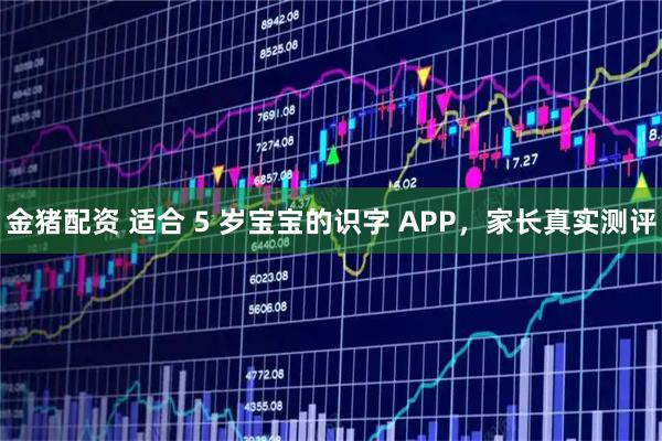 金猪配资 适合 5 岁宝宝的识字 APP，家长真实测评