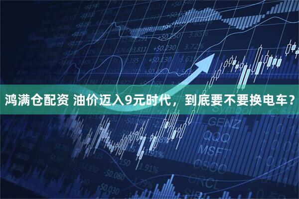 鸿满仓配资 油价迈入9元时代,到底要不要换电车?
