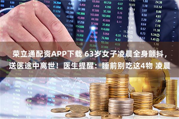 荣立通配资APP下载 63岁女子凌晨全身颤抖,送医途中离世!医生提醒:睡前别吃这4物 凌晨