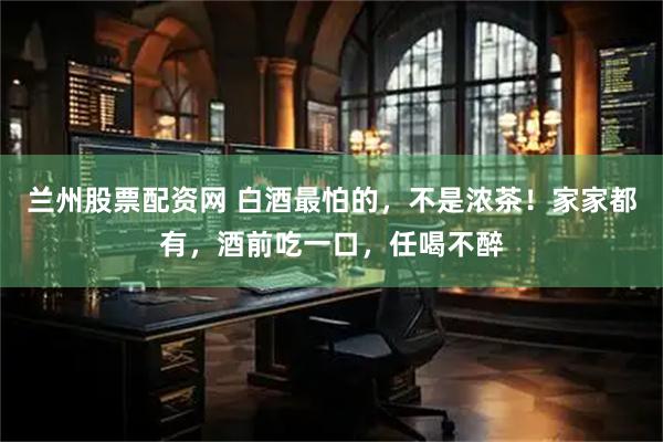 兰州股票配资网 白酒最怕的,不是浓茶!家家都有,酒前吃一口,任喝不醉
