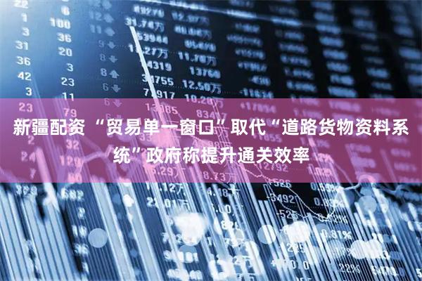 新疆配资 “贸易单一窗口”取代“道路货物资料系统”政府称提升通关效率