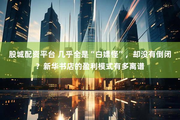 股城配资平台 几乎全是“白嫖怪”，却没有倒闭？新华书店的盈利模式有多离谱