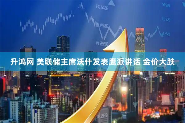 升鸿网 美联储主席沃什发表鹰派讲话 金价大跌