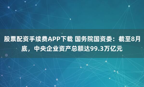 股票配资手续费APP下载 国务院国资委：截至8月底，中央企业资产总额达99.3万亿元